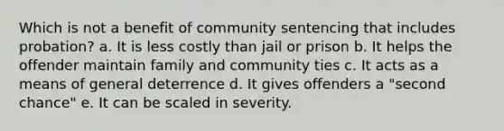 Which is not a benefit of community sentencing that includes probation? a. ​It is less costly than jail or prison b. ​It helps the offender maintain family and community ties c. ​It acts as a means of general deterrence d. ​It gives offenders a "second chance" e. ​It can be scaled in severity.