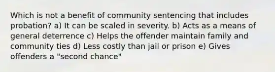 ​Which is not a benefit of community sentencing that includes probation? a) ​It can be scaled in severity. b) Acts as a means of general deterrence c) Helps the offender maintain family and community ties d) Less costly than jail or prison e) Gives offenders a "second chance"