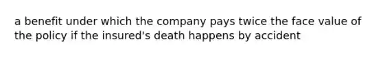 a benefit under which the company pays twice the face value of the policy if the insured's death happens by accident