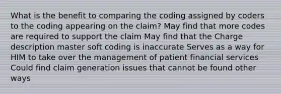 What is the benefit to comparing the coding assigned by coders to the coding appearing on the claim? May find that more codes are required to support the claim May find that the Charge description master soft coding is inaccurate Serves as a way for HIM to take over the management of patient financial services Could find claim generation issues that cannot be found other ways