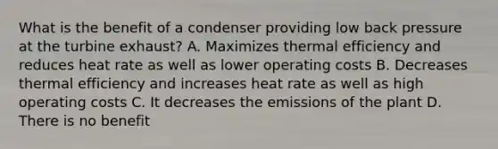 What is the benefit of a condenser providing low back pressure at the turbine exhaust? A. Maximizes thermal efficiency and reduces heat rate as well as lower operating costs B. Decreases thermal efficiency and increases heat rate as well as high operating costs C. It decreases the emissions of the plant D. There is no benefit