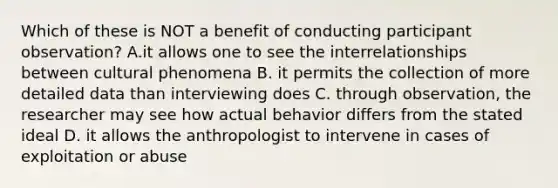 Which of these is NOT a benefit of conducting participant observation? A.it allows one to see the interrelationships between cultural phenomena B. it permits the collection of more detailed data than interviewing does C. through observation, the researcher may see how actual behavior differs from the stated ideal D. it allows the anthropologist to intervene in cases of exploitation or abuse