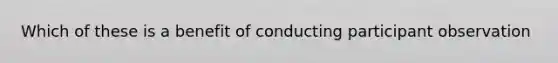 Which of these is a benefit of conducting participant observation