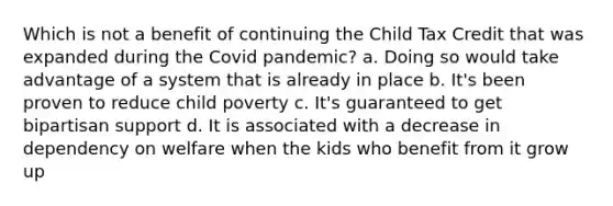 Which is not a benefit of continuing the Child Tax Credit that was expanded during the Covid pandemic? a. Doing so would take advantage of a system that is already in place b. It's been proven to reduce child poverty c. It's guaranteed to get bipartisan support d. It is associated with a decrease in dependency on welfare when the kids who benefit from it grow up