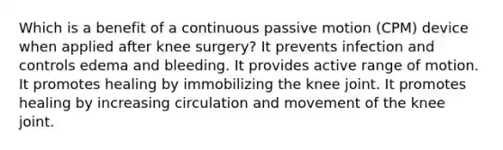 Which is a benefit of a continuous passive motion (CPM) device when applied after knee surgery? It prevents infection and controls edema and bleeding. It provides active range of motion. It promotes healing by immobilizing the knee joint. It promotes healing by increasing circulation and movement of the knee joint.