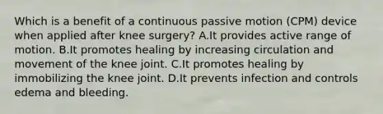 Which is a benefit of a continuous passive motion (CPM) device when applied after knee surgery? A.It provides active range of motion. B.It promotes healing by increasing circulation and movement of the knee joint. C.It promotes healing by immobilizing the knee joint. D.It prevents infection and controls edema and bleeding.