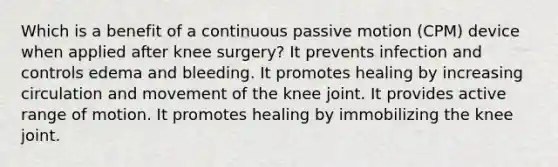 Which is a benefit of a continuous passive motion (CPM) device when applied after knee surgery? It prevents infection and controls edema and bleeding. It promotes healing by increasing circulation and movement of the knee joint. It provides active range of motion. It promotes healing by immobilizing the knee joint.