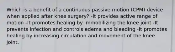 Which is a benefit of a continuous passive motion (CPM) device when applied after knee surgery? -It provides active range of motion -It promotes healing by immobilizing the knee joint -It prevents infection and controls edema and bleeding -It promotes healing by increasing circulation and movement of the knee joint.