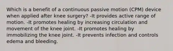 Which is a benefit of a continuous passive motion (CPM) device when applied after knee surgery? -It provides active range of motion. -It promotes healing by increasing circulation and movement of the knee joint. -It promotes healing by immobilizing the knee joint. -It prevents infection and controls edema and bleeding.