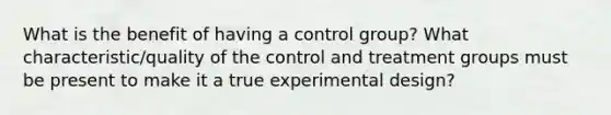 What is the benefit of having a control group? What characteristic/quality of the control and treatment groups must be present to make it a true experimental design?