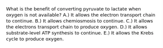 What is the benefit of converting pyruvate to lactate when oxygen is not available? A.) It allows the electron transport chain to continue. B.) It allows chemiosmosis to continue. C.) It allows the electrons transport chain to produce oxygen. D.) It allows substrate-level ATP synthesis to continue. E.) It allows the Krebs cycle to produce oxygen.