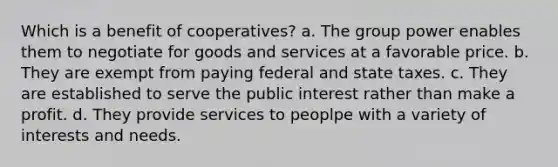 Which is a benefit of cooperatives? a. The group power enables them to negotiate for goods and services at a favorable price. b. They are exempt from paying federal and state taxes. c. They are established to serve the public interest rather than make a profit. d. They provide services to peoplpe with a variety of interests and needs.