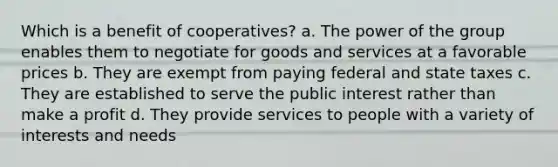 Which is a benefit of cooperatives? a. The power of the group enables them to negotiate for goods and services at a favorable prices b. They are exempt from paying federal and state taxes c. They are established to serve the public interest rather than make a profit d. They provide services to people with a variety of interests and needs