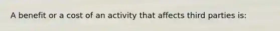 A benefit or a cost of an activity that affects third parties is: