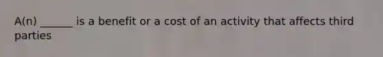 A(n) ______ is a benefit or a cost of an activity that affects third parties