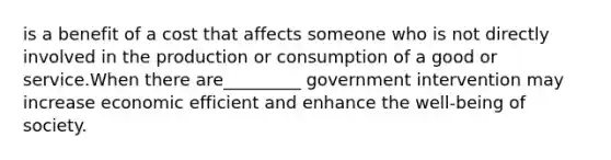 is a benefit of a cost that affects someone who is not directly involved in the production or consumption of a good or service.When there are_________ government intervention may increase economic efficient and enhance the well-being of society.