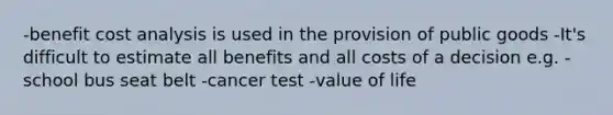 -benefit cost analysis is used in the provision of public goods -It's difficult to estimate all benefits and all costs of a decision e.g. -school bus seat belt -cancer test -value of life