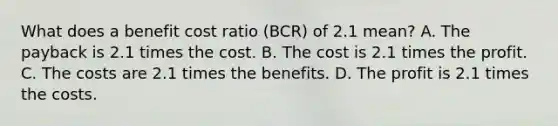 What does a benefit cost ratio (BCR) of 2.1 mean? A. The payback is 2.1 times the cost. B. The cost is 2.1 times the profit. C. The costs are 2.1 times the benefits. D. The profit is 2.1 times the costs.