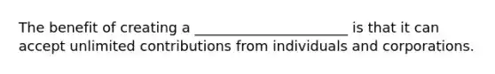 The benefit of creating a ______________________ is that it can accept unlimited contributions from individuals and corporations.