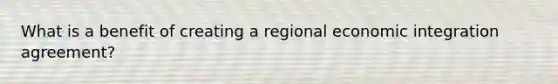 What is a benefit of creating a regional economic integration agreement?