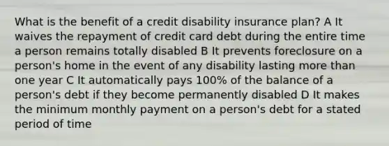 What is the benefit of a credit disability insurance plan? A It waives the repayment of credit card debt during the entire time a person remains totally disabled B It prevents foreclosure on a person's home in the event of any disability lasting more than one year C It automatically pays 100% of the balance of a person's debt if they become permanently disabled D It makes the minimum monthly payment on a person's debt for a stated period of time