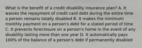 What is the benefit of a credit disability insurance plan? A. It waives the repayment of credit card debt during the entire time a person remains totally disabled B. It makes the minimum monthly payment on a person's debt for a stated period of time C. It prevents foreclosure on a person's home in the event of any disability lasting more than one year D. It automatically pays 100% of the balance of a person's debt if permanently disabled