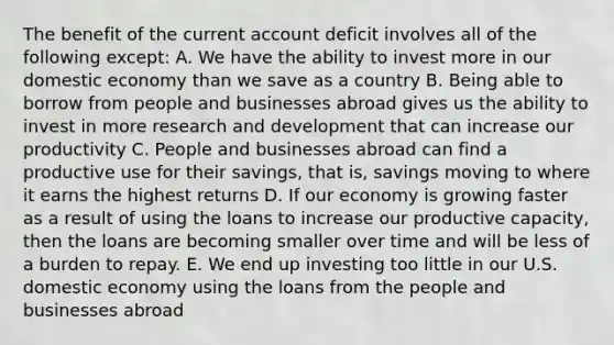 The benefit of the current account deficit involves all of the following except: A. We have the ability to invest more in our domestic economy than we save as a country B. Being able to borrow from people and businesses abroad gives us the ability to invest in more research and development that can increase our productivity C. People and businesses abroad can find a productive use for their savings, that is, savings moving to where it earns the highest returns D. If our economy is growing faster as a result of using the loans to increase our productive capacity, then the loans are becoming smaller over time and will be less of a burden to repay. E. We end up investing too little in our U.S. domestic economy using the loans from the people and businesses abroad