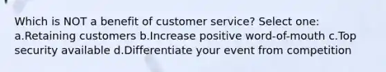 Which is NOT a benefit of customer service? Select one: a.Retaining customers b.Increase positive word-of-mouth c.Top security available d.Differentiate your event from competition