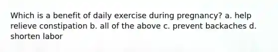 Which is a benefit of daily exercise during pregnancy? a. help relieve constipation b. all of the above c. prevent backaches d. shorten labor