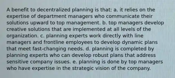 A benefit to decentralized planning is that: a. it relies on the expertise of department managers who communicate their solutions upward to top management. b. top managers develop creative solutions that are implemented at all levels of the organization. c. planning experts work directly with line managers and frontline employees to develop dynamic plans that meet fast-changing needs. d. planning is completed by planning experts who can develop robust plans that address sensitive company issues. e. planning is done by top managers who have expertise in the strategic vision of the company.