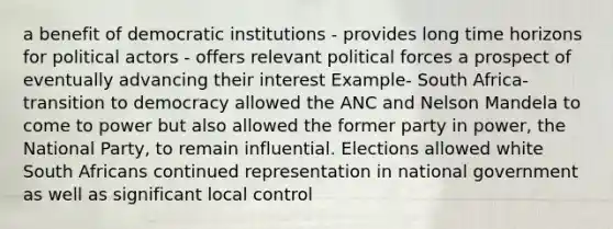 a benefit of democratic institutions - provides long time horizons for political actors - offers relevant political forces a prospect of eventually advancing their interest Example- South Africa- transition to democracy allowed the ANC and Nelson Mandela to come to power but also allowed the former party in power, the National Party, to remain influential. Elections allowed white South Africans continued representation in national government as well as significant local control