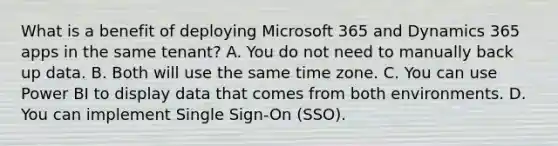 What is a benefit of deploying Microsoft 365 and Dynamics 365 apps in the same tenant? A. You do not need to manually back up data. B. Both will use the same time zone. C. You can use Power BI to display data that comes from both environments. D. You can implement Single Sign-On (SSO).