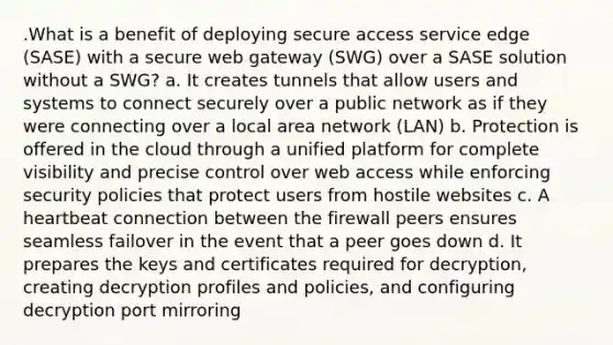 .What is a benefit of deploying secure access service edge (SASE) with a secure web gateway (SWG) over a SASE solution without a SWG? a. It creates tunnels that allow users and systems to connect securely over a public network as if they were connecting over a local area network (LAN) b. Protection is offered in the cloud through a unified platform for complete visibility and precise control over web access while enforcing security policies that protect users from hostile websites c. A heartbeat connection between the firewall peers ensures seamless failover in the event that a peer goes down d. It prepares the keys and certificates required for decryption, creating decryption profiles and policies, and configuring decryption port mirroring