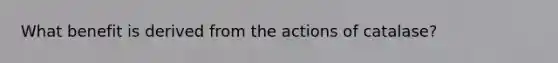 What benefit is derived from the actions of catalase?