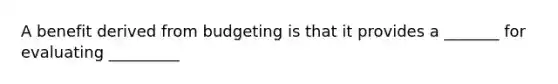 A benefit derived from budgeting is that it provides a _______ for evaluating _________