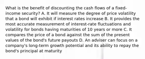 What is the benefit of discounting the cash flows of a fixed-income security? A. It will measure the degree of price volatility that a bond will exhibit if interest rates increase B. It provides the most accurate measurement of interest-rate fluctuations and volatility for bonds having maturities of 10 years or more C. It compares the price of a bond against the sum of the present values of the bond's future payouts D. An adviser can focus on a company's long-term growth potential and its ability to repay the bond's principal at maturity