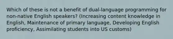 Which of these is not a benefit of dual-language programming for non-native English speakers? (Increasing content knowledge in English, Maintenance of primary language, Developing English proficiency, Assimilating students into US customs)