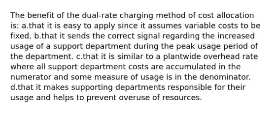 The benefit of the dual-rate charging method of cost allocation is: a.that it is easy to apply since it assumes variable costs to be fixed. b.that it sends the correct signal regarding the increased usage of a support department during the peak usage period of the department. c.that it is similar to a plantwide overhead rate where all support department costs are accumulated in the numerator and some measure of usage is in the denominator. d.that it makes supporting departments responsible for their usage and helps to prevent overuse of resources.