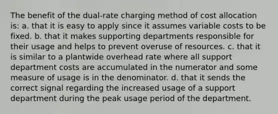 The benefit of the dual-rate charging method of cost allocation is: a. that it is easy to apply since it assumes variable costs to be fixed. b. that it makes supporting departments responsible for their usage and helps to prevent overuse of resources. c. that it is similar to a plantwide overhead rate where all support department costs are accumulated in the numerator and some measure of usage is in the denominator. d. that it sends the correct signal regarding the increased usage of a support department during the peak usage period of the department.