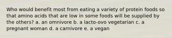 Who would benefit most from eating a variety of protein foods so that amino acids that are low in some foods will be supplied by the others? a. an omnivore b. a lacto-ovo vegetarian c. a pregnant woman d. a carnivore e. a vegan