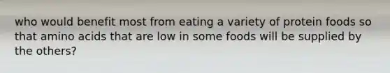 who would benefit most from eating a variety of protein foods so that amino acids that are low in some foods will be supplied by the others?