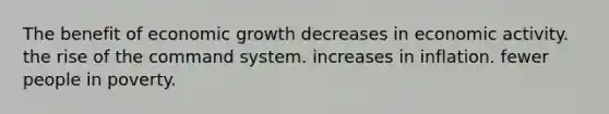 The benefit of economic growth decreases in economic activity. the rise of the command system. increases in inflation. fewer people in poverty.