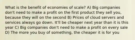 What is the benefit of economies of scale? A) Big companies don't need to make a profit on the first product they sell you, because they will on the second B) Prices of cloud servers and services always go down. It'll be cheaper next year than it is this year C) Big companies don't need to make a profit on every sale D) The more you buy of something, the cheaper it is for you