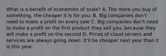 What is a benefit of economies of scale? A. The more you buy of something, the cheaper it is for you. B. Big companies don't need to make a profit on every sale C. Big companies don't need to make a profit on the first product they sell you, because they will make a profit on the second D. Prices of cloud servers and services are always going down. It'll be cheaper next year than it is this year.