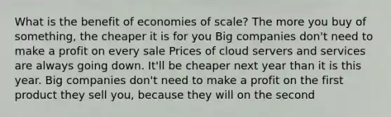 What is the benefit of economies of scale? The more you buy of something, the cheaper it is for you Big companies don't need to make a profit on every sale Prices of cloud servers and services are always going down. It'll be cheaper next year than it is this year. Big companies don't need to make a profit on the first product they sell you, because they will on the second