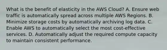 What is the benefit of elasticity in the AWS Cloud? A. Ensure web traffic is automatically spread across multiple AWS Regions. B. Minimize storage costs by automatically archiving log data. C. Enable AWS to automatically select the most cost-effective services. D. Automatically adjust the required compute capacity to maintain consistent performance.