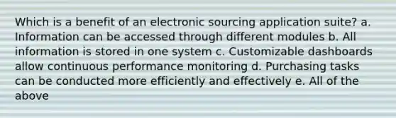 Which is a benefit of an electronic sourcing application suite? a. Information can be accessed through different modules b. All information is stored in one system c. Customizable dashboards allow continuous performance monitoring d. Purchasing tasks can be conducted more efficiently and effectively e. All of the above