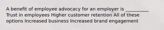 A benefit of employee advocacy for an employer is __________ Trust in employees Higher customer retention All of these options Increased business Increased brand engagement