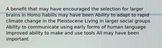 A benefit that may have encouraged the selection for larger brains in Homo habilis may have been Ability to adapt to rapid climate change in the Pleistocene Living in larger social groups Ability to communicate using early forms of human language Improved ability to make and use tools All may have been important