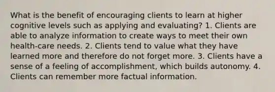 What is the benefit of encouraging clients to learn at higher cognitive levels such as applying and evaluating? 1. Clients are able to analyze information to create ways to meet their own health-care needs. 2. Clients tend to value what they have learned more and therefore do not forget more. 3. Clients have a sense of a feeling of accomplishment, which builds autonomy. 4. Clients can remember more factual information.